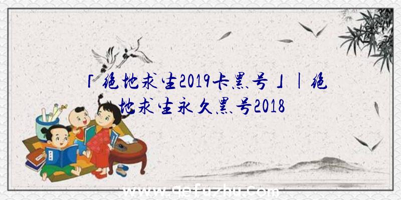 「绝地求生2019卡黑号」|绝地求生永久黑号2018